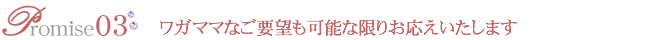 約束3 ワガママなご要望も可能な限りお応えいたします